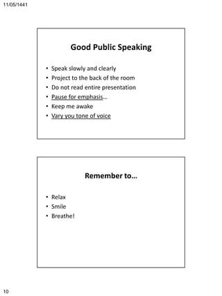 11/05/1441
10
Good Public Speaking
• Speak slowly and clearly
• Project to the back of the room
• Do not read entire presentation
• Pause for emphasis…
• Keep me awake
• Vary you tone of voice
Remember to…
• Relax
• Smile
• Breathe!
 