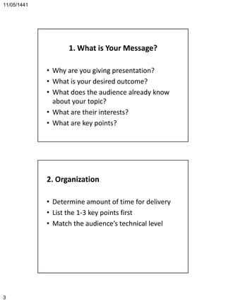 11/05/1441
3
1. What is Your Message?
• Why are you giving presentation?
• What is your desired outcome?
• What does the audience already know
about your topic?
• What are their interests?
• What are key points?
2. Organization
• Determine amount of time for delivery
• List the 1-3 key points first
• Match the audience’s technical level
 