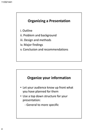 11/05/1441
4
Organizing a Presentation
i. Outline
ii. Problem and background
iii. Design and methods
iv. Major findings
v. Conclusion and recommendations
Organize your information
• Let your audience know up front what
you have planned for them
• Use a top down structure for your
presentation:
- General to more specific
 