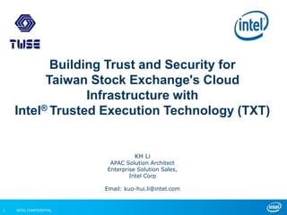 INTEL CONFIDENTIAL1
Building Trust and Security for
Taiwan Stock Exchange's Cloud
Infrastructure with
Intel® Trusted Execution Technology (TXT)
KH Li
APAC Solution Architect
Enterprise Solution Sales,
Intel Corp
Email: kuo-hui.li@intel.com
 