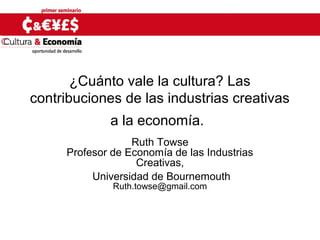 ¿Cuánto vale la cultura? Las
contribuciones de las industrias creativas
a la economía.
Ruth Towse
Profesor de Economía de las Industrias
Creativas,
Universidad de Bournemouth
Ruth.towse@gmail.com
 