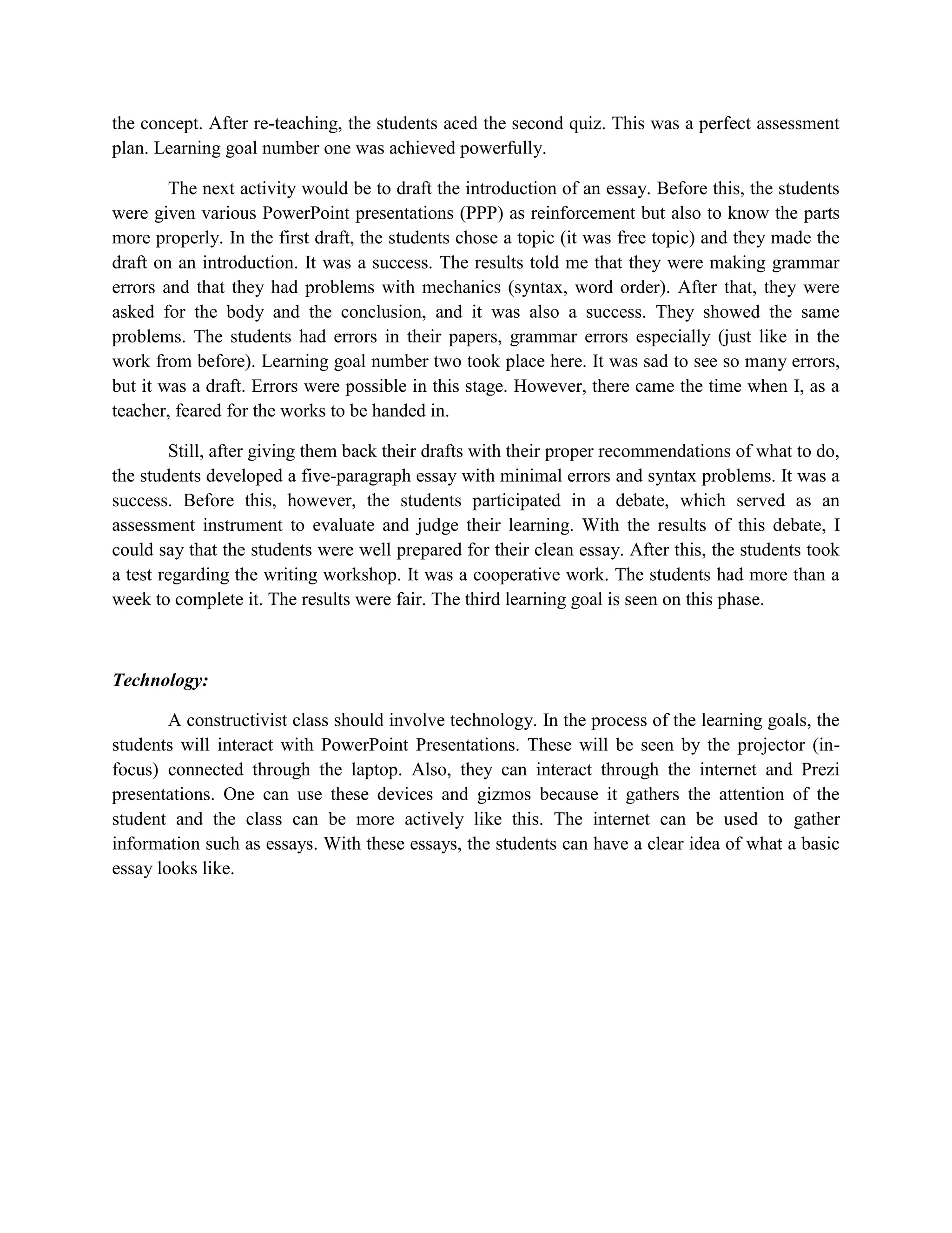 the concept. After re-teaching, the students aced the second quiz. This was a perfect assessment
plan. Learning goal number one was achieved powerfully.

        The next activity would be to draft the introduction of an essay. Before this, the students
were given various PowerPoint presentations (PPP) as reinforcement but also to know the parts
more properly. In the first draft, the students chose a topic (it was free topic) and they made the
draft on an introduction. It was a success. The results told me that they were making grammar
errors and that they had problems with mechanics (syntax, word order). After that, they were
asked for the body and the conclusion, and it was also a success. They showed the same
problems. The students had errors in their papers, grammar errors especially (just like in the
work from before). Learning goal number two took place here. It was sad to see so many errors,
but it was a draft. Errors were possible in this stage. However, there came the time when I, as a
teacher, feared for the works to be handed in.

        Still, after giving them back their drafts with their proper recommendations of what to do,
the students developed a five-paragraph essay with minimal errors and syntax problems. It was a
success. Before this, however, the students participated in a debate, which served as an
assessment instrument to evaluate and judge their learning. With the results of this debate, I
could say that the students were well prepared for their clean essay. After this, the students took
a test regarding the writing workshop. It was a cooperative work. The students had more than a
week to complete it. The results were fair. The third learning goal is seen on this phase.



Technology:

        A constructivist class should involve technology. In the process of the learning goals, the
students will interact with PowerPoint Presentations. These will be seen by the projector (in-
focus) connected through the laptop. Also, they can interact through the internet and Prezi
presentations. One can use these devices and gizmos because it gathers the attention of the
student and the class can be more actively like this. The internet can be used to gather
information such as essays. With these essays, the students can have a clear idea of what a basic
essay looks like.
 