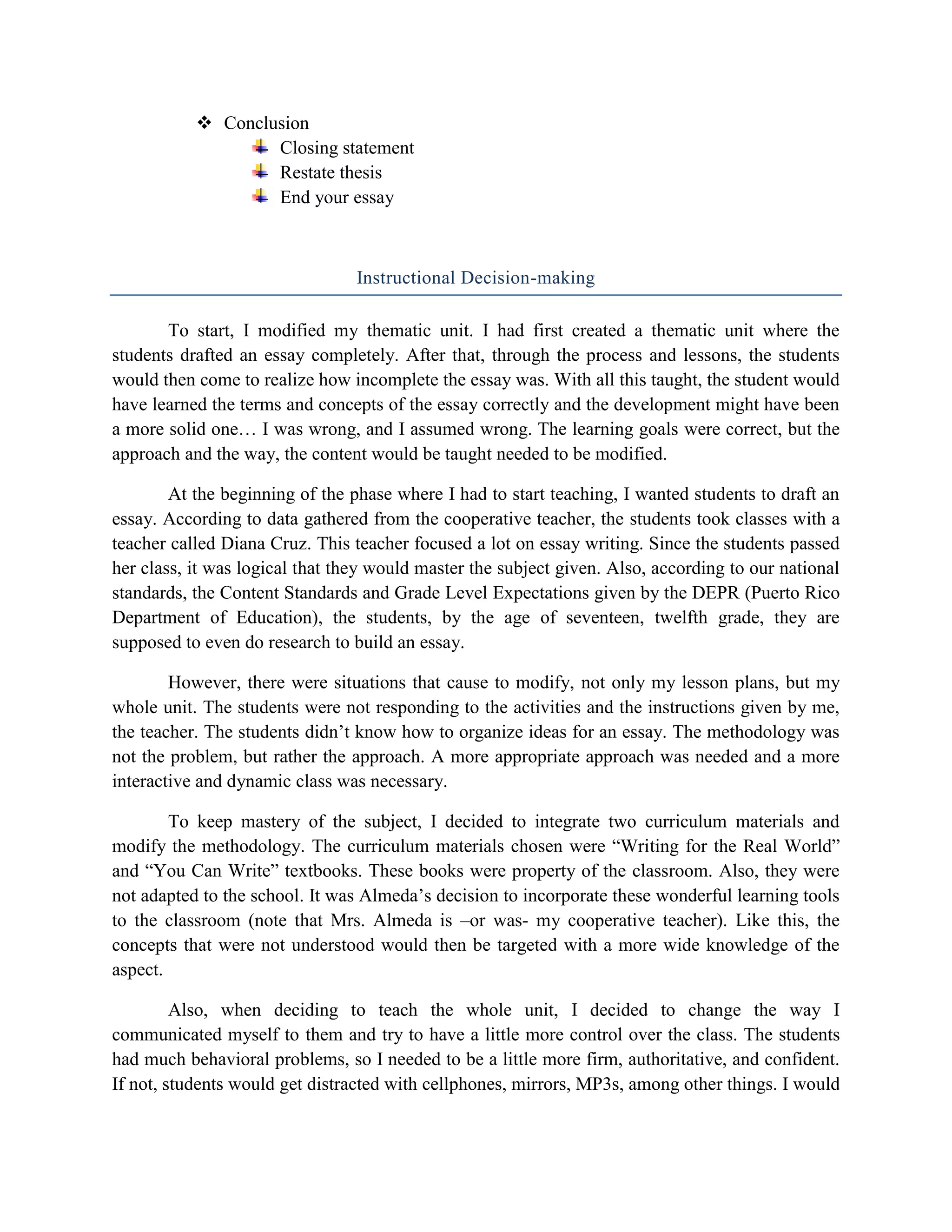  Conclusion
                   Closing statement
                   Restate thesis
                   End your essay



                                 Instructional Decision-making

       To start, I modified my thematic unit. I had first created a thematic unit where the
students drafted an essay completely. After that, through the process and lessons, the students
would then come to realize how incomplete the essay was. With all this taught, the student would
have learned the terms and concepts of the essay correctly and the development might have been
a more solid one… I was wrong, and I assumed wrong. The learning goals were correct, but the
approach and the way, the content would be taught needed to be modified.

        At the beginning of the phase where I had to start teaching, I wanted students to draft an
essay. According to data gathered from the cooperative teacher, the students took classes with a
teacher called Diana Cruz. This teacher focused a lot on essay writing. Since the students passed
her class, it was logical that they would master the subject given. Also, according to our national
standards, the Content Standards and Grade Level Expectations given by the DEPR (Puerto Rico
Department of Education), the students, by the age of seventeen, twelfth grade, they are
supposed to even do research to build an essay.

        However, there were situations that cause to modify, not only my lesson plans, but my
whole unit. The students were not responding to the activities and the instructions given by me,
the teacher. The students didn’t know how to organize ideas for an essay. The methodology was
not the problem, but rather the approach. A more appropriate approach was needed and a more
interactive and dynamic class was necessary.

        To keep mastery of the subject, I decided to integrate two curriculum materials and
modify the methodology. The curriculum materials chosen were “Writing for the Real World”
and “You Can Write” textbooks. These books were property of the classroom. Also, they were
not adapted to the school. It was Almeda’s decision to incorporate these wonderful learning tools
to the classroom (note that Mrs. Almeda is –or was- my cooperative teacher). Like this, the
concepts that were not understood would then be targeted with a more wide knowledge of the
aspect.

         Also, when deciding to teach the whole unit, I decided to change the way I
communicated myself to them and try to have a little more control over the class. The students
had much behavioral problems, so I needed to be a little more firm, authoritative, and confident.
If not, students would get distracted with cellphones, mirrors, MP3s, among other things. I would
 