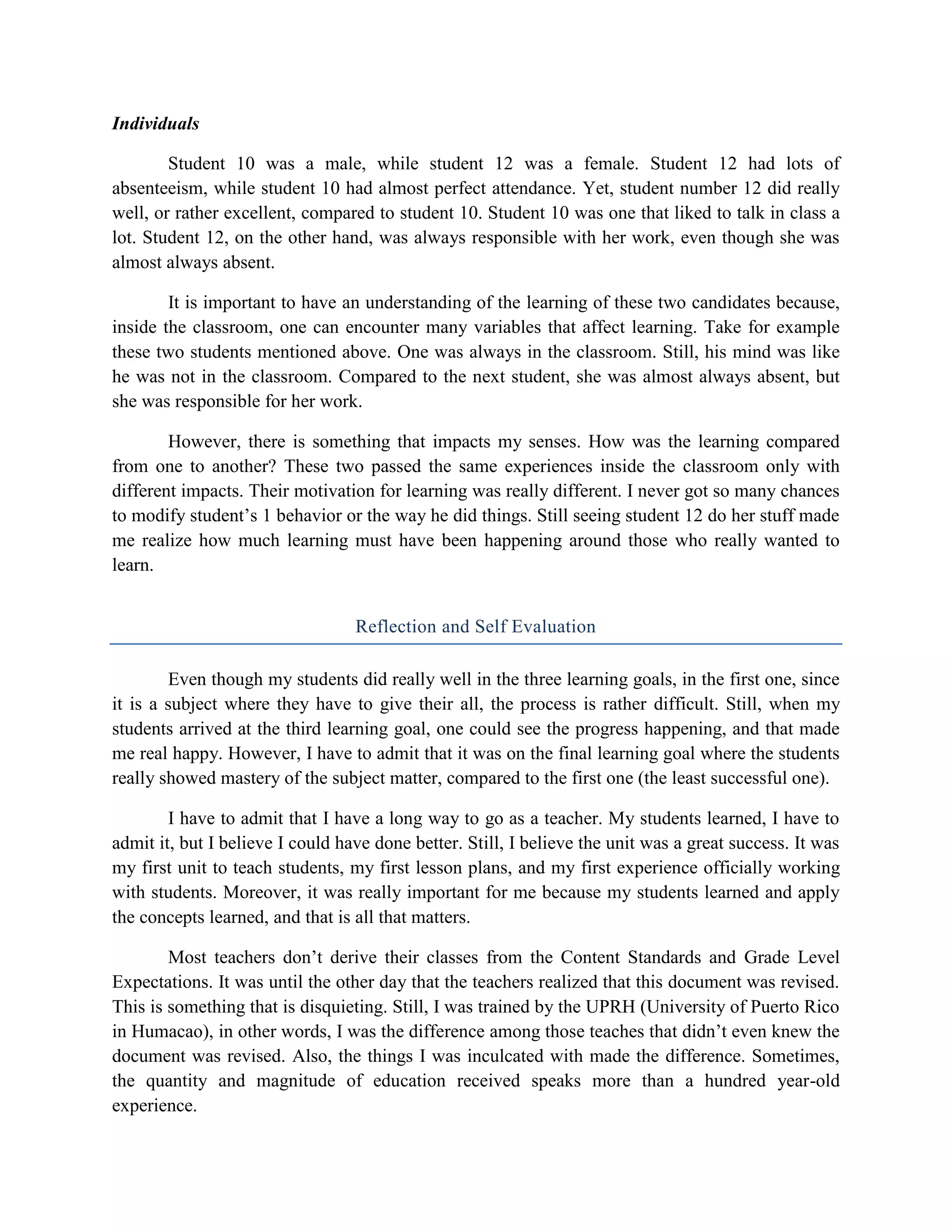 Individuals

        Student 10 was a male, while student 12 was a female. Student 12 had lots of
absenteeism, while student 10 had almost perfect attendance. Yet, student number 12 did really
well, or rather excellent, compared to student 10. Student 10 was one that liked to talk in class a
lot. Student 12, on the other hand, was always responsible with her work, even though she was
almost always absent.

        It is important to have an understanding of the learning of these two candidates because,
inside the classroom, one can encounter many variables that affect learning. Take for example
these two students mentioned above. One was always in the classroom. Still, his mind was like
he was not in the classroom. Compared to the next student, she was almost always absent, but
she was responsible for her work.

        However, there is something that impacts my senses. How was the learning compared
from one to another? These two passed the same experiences inside the classroom only with
different impacts. Their motivation for learning was really different. I never got so many chances
to modify student’s 1 behavior or the way he did things. Still seeing student 12 do her stuff made
me realize how much learning must have been happening around those who really wanted to
learn.


                                  Reflection and Self Evaluation

        Even though my students did really well in the three learning goals, in the first one, since
it is a subject where they have to give their all, the process is rather difficult. Still, when my
students arrived at the third learning goal, one could see the progress happening, and that made
me real happy. However, I have to admit that it was on the final learning goal where the students
really showed mastery of the subject matter, compared to the first one (the least successful one).

        I have to admit that I have a long way to go as a teacher. My students learned, I have to
admit it, but I believe I could have done better. Still, I believe the unit was a great success. It was
my first unit to teach students, my first lesson plans, and my first experience officially working
with students. Moreover, it was really important for me because my students learned and apply
the concepts learned, and that is all that matters.

        Most teachers don’t derive their classes from the Content Standards and Grade Level
Expectations. It was until the other day that the teachers realized that this document was revised.
This is something that is disquieting. Still, I was trained by the UPRH (University of Puerto Rico
in Humacao), in other words, I was the difference among those teaches that didn’t even knew the
document was revised. Also, the things I was inculcated with made the difference. Sometimes,
the quantity and magnitude of education received speaks more than a hundred year-old
experience.
 