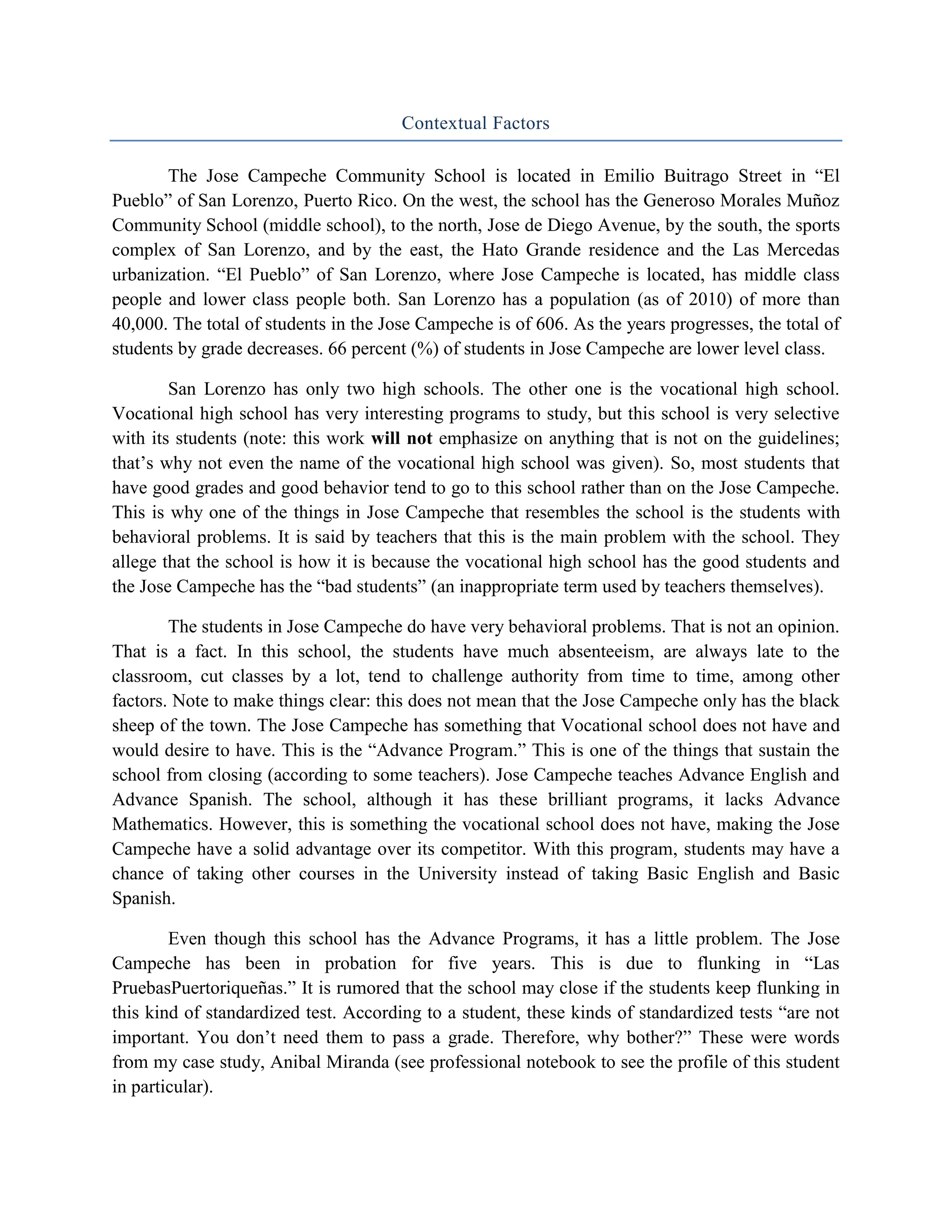 Contextual Factors

       The Jose Campeche Community School is located in Emilio Buitrago Street in “El
Pueblo” of San Lorenzo, Puerto Rico. On the west, the school has the Generoso Morales Muñoz
Community School (middle school), to the north, Jose de Diego Avenue, by the south, the sports
complex of San Lorenzo, and by the east, the Hato Grande residence and the Las Mercedas
urbanization. “El Pueblo” of San Lorenzo, where Jose Campeche is located, has middle class
people and lower class people both. San Lorenzo has a population (as of 2010) of more than
40,000. The total of students in the Jose Campeche is of 606. As the years progresses, the total of
students by grade decreases. 66 percent (%) of students in Jose Campeche are lower level class.

        San Lorenzo has only two high schools. The other one is the vocational high school.
Vocational high school has very interesting programs to study, but this school is very selective
with its students (note: this work will not emphasize on anything that is not on the guidelines;
that’s why not even the name of the vocational high school was given). So, most students that
have good grades and good behavior tend to go to this school rather than on the Jose Campeche.
This is why one of the things in Jose Campeche that resembles the school is the students with
behavioral problems. It is said by teachers that this is the main problem with the school. They
allege that the school is how it is because the vocational high school has the good students and
the Jose Campeche has the “bad students” (an inappropriate term used by teachers themselves).

        The students in Jose Campeche do have very behavioral problems. That is not an opinion.
That is a fact. In this school, the students have much absenteeism, are always late to the
classroom, cut classes by a lot, tend to challenge authority from time to time, among other
factors. Note to make things clear: this does not mean that the Jose Campeche only has the black
sheep of the town. The Jose Campeche has something that Vocational school does not have and
would desire to have. This is the “Advance Program.” This is one of the things that sustain the
school from closing (according to some teachers). Jose Campeche teaches Advance English and
Advance Spanish. The school, although it has these brilliant programs, it lacks Advance
Mathematics. However, this is something the vocational school does not have, making the Jose
Campeche have a solid advantage over its competitor. With this program, students may have a
chance of taking other courses in the University instead of taking Basic English and Basic
Spanish.

        Even though this school has the Advance Programs, it has a little problem. The Jose
Campeche has been in probation for five years. This is due to flunking in “Las
PruebasPuertoriqueñas.” It is rumored that the school may close if the students keep flunking in
this kind of standardized test. According to a student, these kinds of standardized tests “are not
important. You don’t need them to pass a grade. Therefore, why bother?” These were words
from my case study, Anibal Miranda (see professional notebook to see the profile of this student
in particular).
 