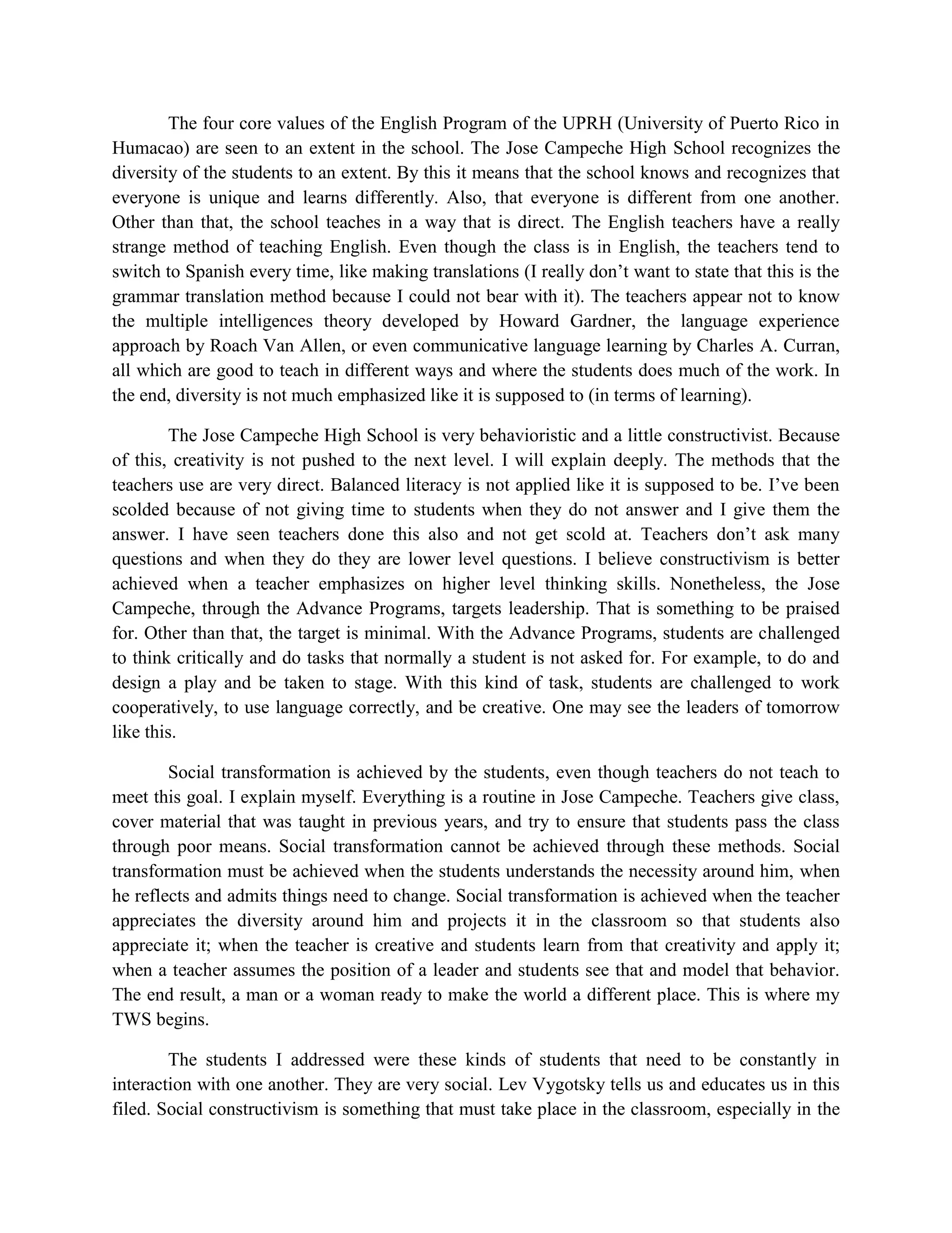 The four core values of the English Program of the UPRH (University of Puerto Rico in
Humacao) are seen to an extent in the school. The Jose Campeche High School recognizes the
diversity of the students to an extent. By this it means that the school knows and recognizes that
everyone is unique and learns differently. Also, that everyone is different from one another.
Other than that, the school teaches in a way that is direct. The English teachers have a really
strange method of teaching English. Even though the class is in English, the teachers tend to
switch to Spanish every time, like making translations (I really don’t want to state that this is the
grammar translation method because I could not bear with it). The teachers appear not to know
the multiple intelligences theory developed by Howard Gardner, the language experience
approach by Roach Van Allen, or even communicative language learning by Charles A. Curran,
all which are good to teach in different ways and where the students does much of the work. In
the end, diversity is not much emphasized like it is supposed to (in terms of learning).

        The Jose Campeche High School is very behavioristic and a little constructivist. Because
of this, creativity is not pushed to the next level. I will explain deeply. The methods that the
teachers use are very direct. Balanced literacy is not applied like it is supposed to be. I’ve been
scolded because of not giving time to students when they do not answer and I give them the
answer. I have seen teachers done this also and not get scold at. Teachers don’t ask many
questions and when they do they are lower level questions. I believe constructivism is better
achieved when a teacher emphasizes on higher level thinking skills. Nonetheless, the Jose
Campeche, through the Advance Programs, targets leadership. That is something to be praised
for. Other than that, the target is minimal. With the Advance Programs, students are challenged
to think critically and do tasks that normally a student is not asked for. For example, to do and
design a play and be taken to stage. With this kind of task, students are challenged to work
cooperatively, to use language correctly, and be creative. One may see the leaders of tomorrow
like this.

        Social transformation is achieved by the students, even though teachers do not teach to
meet this goal. I explain myself. Everything is a routine in Jose Campeche. Teachers give class,
cover material that was taught in previous years, and try to ensure that students pass the class
through poor means. Social transformation cannot be achieved through these methods. Social
transformation must be achieved when the students understands the necessity around him, when
he reflects and admits things need to change. Social transformation is achieved when the teacher
appreciates the diversity around him and projects it in the classroom so that students also
appreciate it; when the teacher is creative and students learn from that creativity and apply it;
when a teacher assumes the position of a leader and students see that and model that behavior.
The end result, a man or a woman ready to make the world a different place. This is where my
TWS begins.

        The students I addressed were these kinds of students that need to be constantly in
interaction with one another. They are very social. Lev Vygotsky tells us and educates us in this
filed. Social constructivism is something that must take place in the classroom, especially in the
 