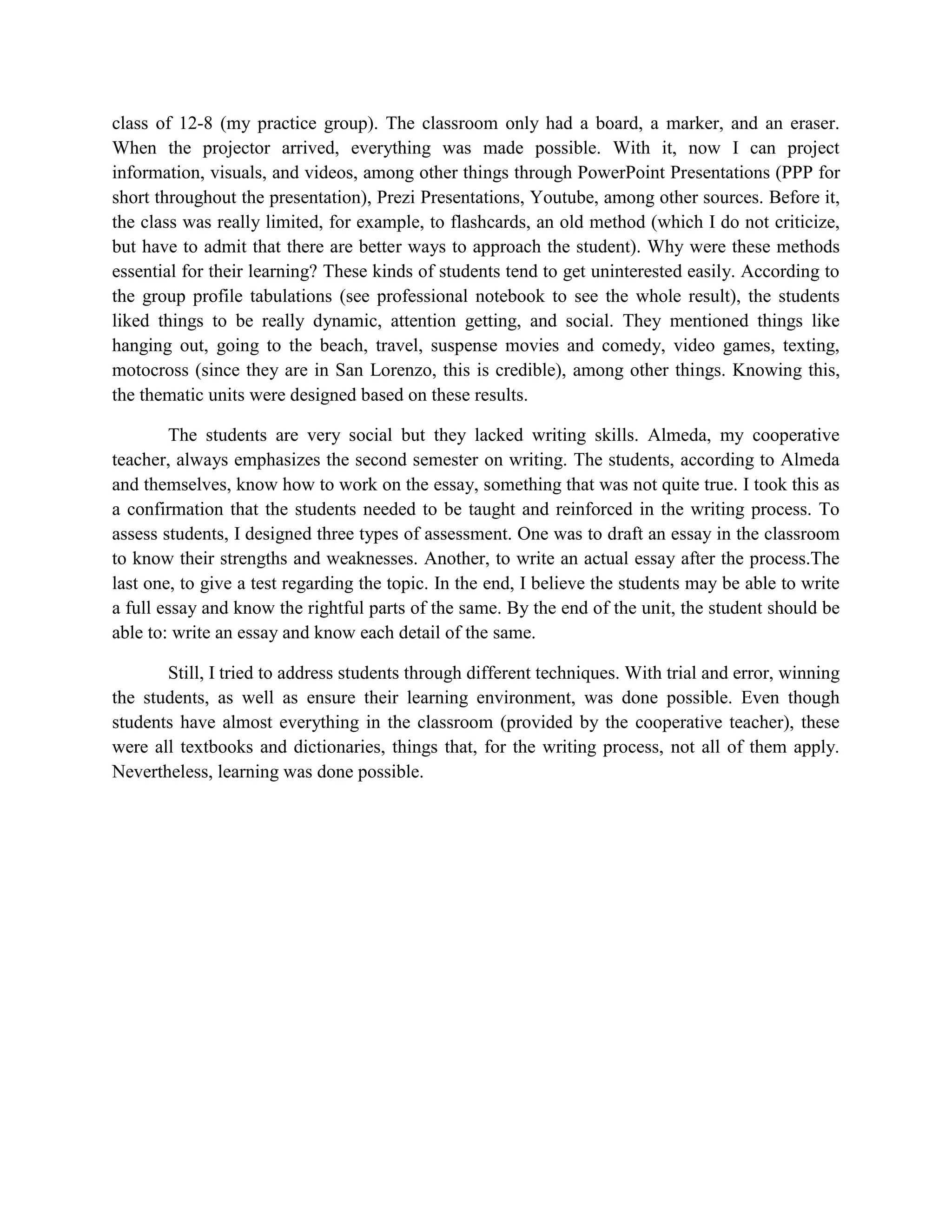 class of 12-8 (my practice group). The classroom only had a board, a marker, and an eraser.
When the projector arrived, everything was made possible. With it, now I can project
information, visuals, and videos, among other things through PowerPoint Presentations (PPP for
short throughout the presentation), Prezi Presentations, Youtube, among other sources. Before it,
the class was really limited, for example, to flashcards, an old method (which I do not criticize,
but have to admit that there are better ways to approach the student). Why were these methods
essential for their learning? These kinds of students tend to get uninterested easily. According to
the group profile tabulations (see professional notebook to see the whole result), the students
liked things to be really dynamic, attention getting, and social. They mentioned things like
hanging out, going to the beach, travel, suspense movies and comedy, video games, texting,
motocross (since they are in San Lorenzo, this is credible), among other things. Knowing this,
the thematic units were designed based on these results.

        The students are very social but they lacked writing skills. Almeda, my cooperative
teacher, always emphasizes the second semester on writing. The students, according to Almeda
and themselves, know how to work on the essay, something that was not quite true. I took this as
a confirmation that the students needed to be taught and reinforced in the writing process. To
assess students, I designed three types of assessment. One was to draft an essay in the classroom
to know their strengths and weaknesses. Another, to write an actual essay after the process.The
last one, to give a test regarding the topic. In the end, I believe the students may be able to write
a full essay and know the rightful parts of the same. By the end of the unit, the student should be
able to: write an essay and know each detail of the same.

       Still, I tried to address students through different techniques. With trial and error, winning
the students, as well as ensure their learning environment, was done possible. Even though
students have almost everything in the classroom (provided by the cooperative teacher), these
were all textbooks and dictionaries, things that, for the writing process, not all of them apply.
Nevertheless, learning was done possible.
 