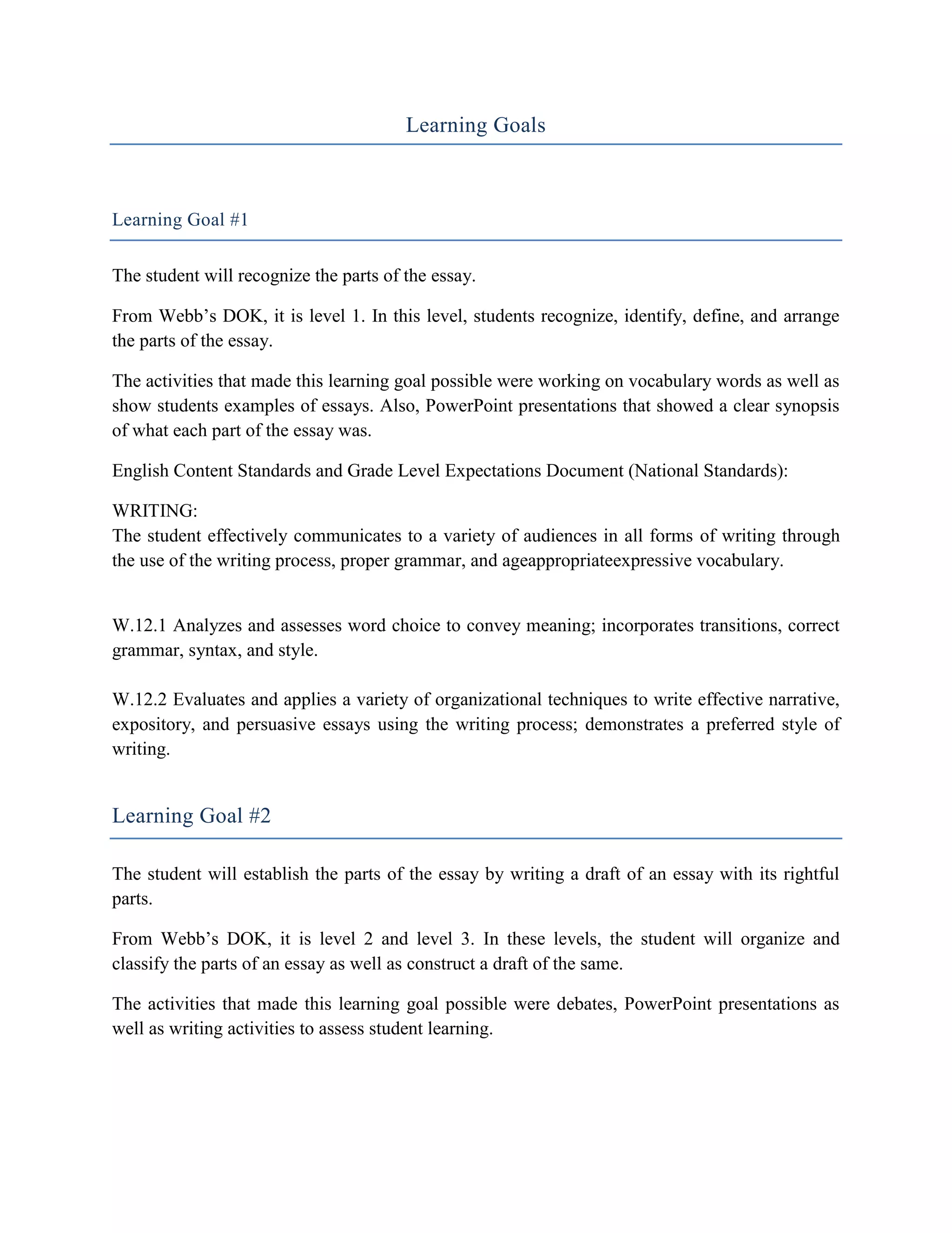 Learning Goals



Learning Goal #1

The student will recognize the parts of the essay.

From Webb’s DOK, it is level 1. In this level, students recognize, identify, define, and arrange
the parts of the essay.

The activities that made this learning goal possible were working on vocabulary words as well as
show students examples of essays. Also, PowerPoint presentations that showed a clear synopsis
of what each part of the essay was.

English Content Standards and Grade Level Expectations Document (National Standards):

WRITING:
The student effectively communicates to a variety of audiences in all forms of writing through
the use of the writing process, proper grammar, and ageappropriateexpressive vocabulary.


W.12.1 Analyzes and assesses word choice to convey meaning; incorporates transitions, correct
grammar, syntax, and style.

W.12.2 Evaluates and applies a variety of organizational techniques to write effective narrative,
expository, and persuasive essays using the writing process; demonstrates a preferred style of
writing.


Learning Goal #2

The student will establish the parts of the essay by writing a draft of an essay with its rightful
parts.

From Webb’s DOK, it is level 2 and level 3. In these levels, the student will organize and
classify the parts of an essay as well as construct a draft of the same.

The activities that made this learning goal possible were debates, PowerPoint presentations as
well as writing activities to assess student learning.
 
