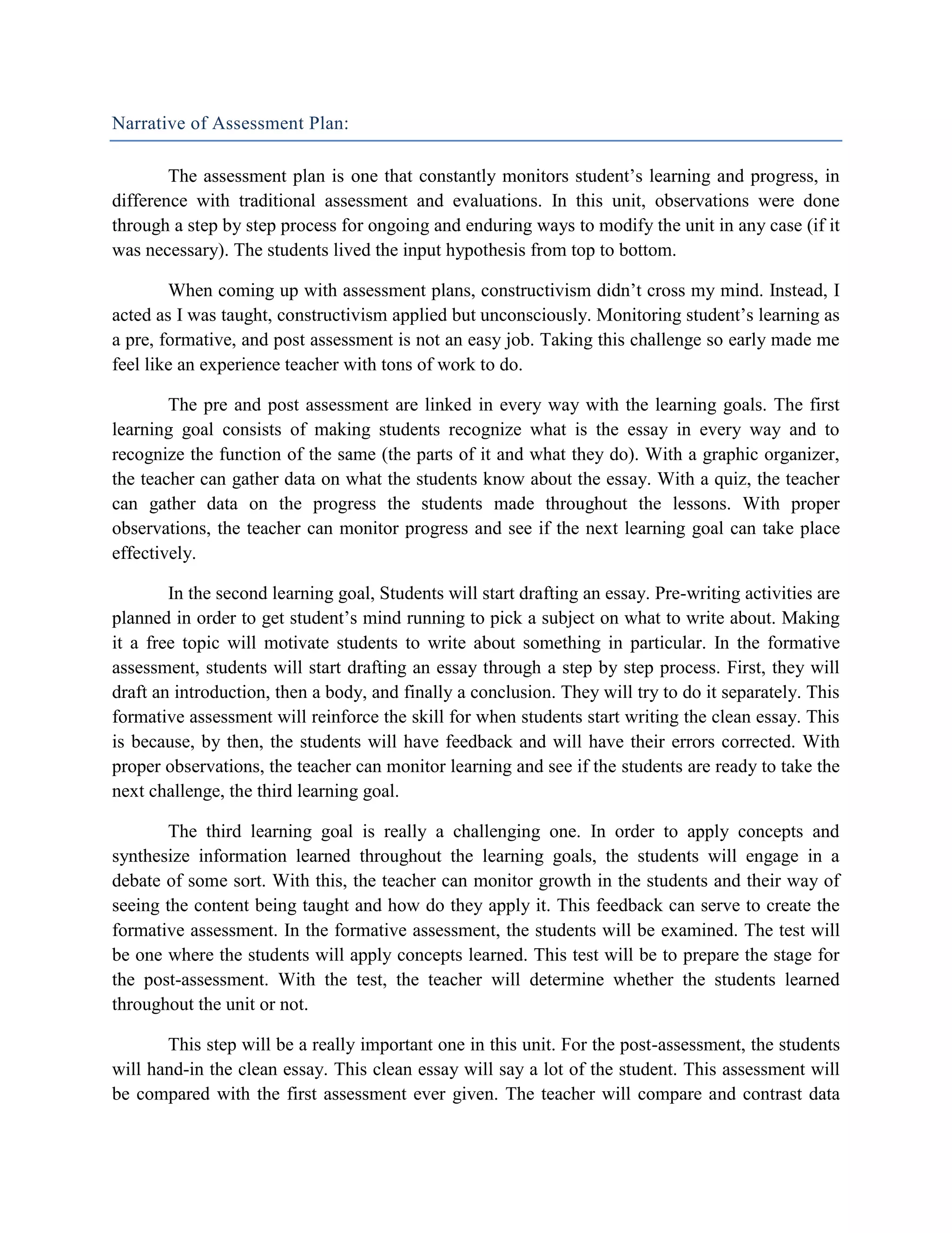 Narrative of Assessment Plan:

        The assessment plan is one that constantly monitors student’s learning and progress, in
difference with traditional assessment and evaluations. In this unit, observations were done
through a step by step process for ongoing and enduring ways to modify the unit in any case (if it
was necessary). The students lived the input hypothesis from top to bottom.

        When coming up with assessment plans, constructivism didn’t cross my mind. Instead, I
acted as I was taught, constructivism applied but unconsciously. Monitoring student’s learning as
a pre, formative, and post assessment is not an easy job. Taking this challenge so early made me
feel like an experience teacher with tons of work to do.

        The pre and post assessment are linked in every way with the learning goals. The first
learning goal consists of making students recognize what is the essay in every way and to
recognize the function of the same (the parts of it and what they do). With a graphic organizer,
the teacher can gather data on what the students know about the essay. With a quiz, the teacher
can gather data on the progress the students made throughout the lessons. With proper
observations, the teacher can monitor progress and see if the next learning goal can take place
effectively.

        In the second learning goal, Students will start drafting an essay. Pre-writing activities are
planned in order to get student’s mind running to pick a subject on what to write about. Making
it a free topic will motivate students to write about something in particular. In the formative
assessment, students will start drafting an essay through a step by step process. First, they will
draft an introduction, then a body, and finally a conclusion. They will try to do it separately. This
formative assessment will reinforce the skill for when students start writing the clean essay. This
is because, by then, the students will have feedback and will have their errors corrected. With
proper observations, the teacher can monitor learning and see if the students are ready to take the
next challenge, the third learning goal.

        The third learning goal is really a challenging one. In order to apply concepts and
synthesize information learned throughout the learning goals, the students will engage in a
debate of some sort. With this, the teacher can monitor growth in the students and their way of
seeing the content being taught and how do they apply it. This feedback can serve to create the
formative assessment. In the formative assessment, the students will be examined. The test will
be one where the students will apply concepts learned. This test will be to prepare the stage for
the post-assessment. With the test, the teacher will determine whether the students learned
throughout the unit or not.

       This step will be a really important one in this unit. For the post-assessment, the students
will hand-in the clean essay. This clean essay will say a lot of the student. This assessment will
be compared with the first assessment ever given. The teacher will compare and contrast data
 