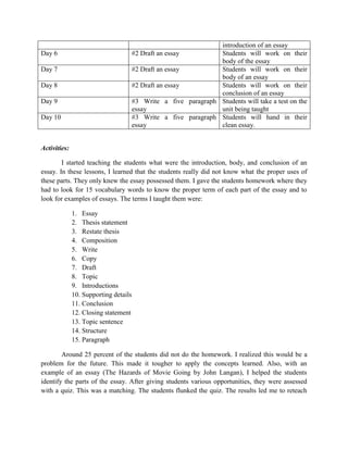 introduction of an essay
Day 6                                  #2 Draft an essay         Students will work on their
                                                                 body of the essay
Day 7                                  #2 Draft an essay         Students will work on their
                                                                 body of an essay
Day 8                                  #2 Draft an essay         Students will work on their
                                                                 conclusion of an essay
Day 9                                  #3 Write a five paragraph Students will take a test on the
                                       essay                     unit being taught
Day 10                                 #3 Write a five paragraph Students will hand in their
                                       essay                     clean essay.


Activities:

        I started teaching the students what were the introduction, body, and conclusion of an
essay. In these lessons, I learned that the students really did not know what the proper uses of
these parts. They only knew the essay possessed them. I gave the students homework where they
had to look for 15 vocabulary words to know the proper term of each part of the essay and to
look for examples of essays. The terms I taught them were:

              1. Essay
              2. Thesis statement
              3. Restate thesis
              4. Composition
              5. Write
              6. Copy
              7. Draft
              8. Topic
              9. Introductions
              10. Supporting details
              11. Conclusion
              12. Closing statement
              13. Topic sentence
              14. Structure
              15. Paragraph

        Around 25 percent of the students did not do the homework. I realized this would be a
problem for the future. This made it tougher to apply the concepts learned. Also, with an
example of an essay (The Hazards of Movie Going by John Langan), I helped the students
identify the parts of the essay. After giving students various opportunities, they were assessed
with a quiz. This was a matching. The students flunked the quiz. The results led me to reteach
 