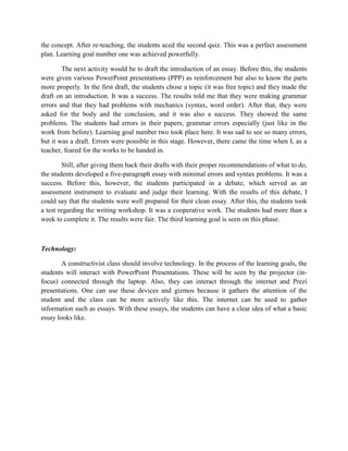 the concept. After re-teaching, the students aced the second quiz. This was a perfect assessment
plan. Learning goal number one was achieved powerfully.

        The next activity would be to draft the introduction of an essay. Before this, the students
were given various PowerPoint presentations (PPP) as reinforcement but also to know the parts
more properly. In the first draft, the students chose a topic (it was free topic) and they made the
draft on an introduction. It was a success. The results told me that they were making grammar
errors and that they had problems with mechanics (syntax, word order). After that, they were
asked for the body and the conclusion, and it was also a success. They showed the same
problems. The students had errors in their papers, grammar errors especially (just like in the
work from before). Learning goal number two took place here. It was sad to see so many errors,
but it was a draft. Errors were possible in this stage. However, there came the time when I, as a
teacher, feared for the works to be handed in.

        Still, after giving them back their drafts with their proper recommendations of what to do,
the students developed a five-paragraph essay with minimal errors and syntax problems. It was a
success. Before this, however, the students participated in a debate, which served as an
assessment instrument to evaluate and judge their learning. With the results of this debate, I
could say that the students were well prepared for their clean essay. After this, the students took
a test regarding the writing workshop. It was a cooperative work. The students had more than a
week to complete it. The results were fair. The third learning goal is seen on this phase.



Technology:

        A constructivist class should involve technology. In the process of the learning goals, the
students will interact with PowerPoint Presentations. These will be seen by the projector (in-
focus) connected through the laptop. Also, they can interact through the internet and Prezi
presentations. One can use these devices and gizmos because it gathers the attention of the
student and the class can be more actively like this. The internet can be used to gather
information such as essays. With these essays, the students can have a clear idea of what a basic
essay looks like.
 