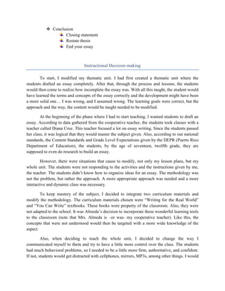  Conclusion
                   Closing statement
                   Restate thesis
                   End your essay



                                 Instructional Decision-making

       To start, I modified my thematic unit. I had first created a thematic unit where the
students drafted an essay completely. After that, through the process and lessons, the students
would then come to realize how incomplete the essay was. With all this taught, the student would
have learned the terms and concepts of the essay correctly and the development might have been
a more solid one… I was wrong, and I assumed wrong. The learning goals were correct, but the
approach and the way, the content would be taught needed to be modified.

        At the beginning of the phase where I had to start teaching, I wanted students to draft an
essay. According to data gathered from the cooperative teacher, the students took classes with a
teacher called Diana Cruz. This teacher focused a lot on essay writing. Since the students passed
her class, it was logical that they would master the subject given. Also, according to our national
standards, the Content Standards and Grade Level Expectations given by the DEPR (Puerto Rico
Department of Education), the students, by the age of seventeen, twelfth grade, they are
supposed to even do research to build an essay.

        However, there were situations that cause to modify, not only my lesson plans, but my
whole unit. The students were not responding to the activities and the instructions given by me,
the teacher. The students didn’t know how to organize ideas for an essay. The methodology was
not the problem, but rather the approach. A more appropriate approach was needed and a more
interactive and dynamic class was necessary.

        To keep mastery of the subject, I decided to integrate two curriculum materials and
modify the methodology. The curriculum materials chosen were “Writing for the Real World”
and “You Can Write” textbooks. These books were property of the classroom. Also, they were
not adapted to the school. It was Almeda’s decision to incorporate these wonderful learning tools
to the classroom (note that Mrs. Almeda is –or was- my cooperative teacher). Like this, the
concepts that were not understood would then be targeted with a more wide knowledge of the
aspect.

         Also, when deciding to teach the whole unit, I decided to change the way I
communicated myself to them and try to have a little more control over the class. The students
had much behavioral problems, so I needed to be a little more firm, authoritative, and confident.
If not, students would get distracted with cellphones, mirrors, MP3s, among other things. I would
 