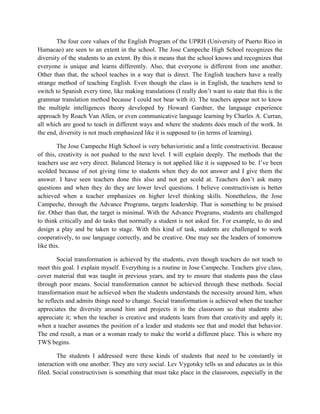 The four core values of the English Program of the UPRH (University of Puerto Rico in
Humacao) are seen to an extent in the school. The Jose Campeche High School recognizes the
diversity of the students to an extent. By this it means that the school knows and recognizes that
everyone is unique and learns differently. Also, that everyone is different from one another.
Other than that, the school teaches in a way that is direct. The English teachers have a really
strange method of teaching English. Even though the class is in English, the teachers tend to
switch to Spanish every time, like making translations (I really don’t want to state that this is the
grammar translation method because I could not bear with it). The teachers appear not to know
the multiple intelligences theory developed by Howard Gardner, the language experience
approach by Roach Van Allen, or even communicative language learning by Charles A. Curran,
all which are good to teach in different ways and where the students does much of the work. In
the end, diversity is not much emphasized like it is supposed to (in terms of learning).

        The Jose Campeche High School is very behavioristic and a little constructivist. Because
of this, creativity is not pushed to the next level. I will explain deeply. The methods that the
teachers use are very direct. Balanced literacy is not applied like it is supposed to be. I’ve been
scolded because of not giving time to students when they do not answer and I give them the
answer. I have seen teachers done this also and not get scold at. Teachers don’t ask many
questions and when they do they are lower level questions. I believe constructivism is better
achieved when a teacher emphasizes on higher level thinking skills. Nonetheless, the Jose
Campeche, through the Advance Programs, targets leadership. That is something to be praised
for. Other than that, the target is minimal. With the Advance Programs, students are challenged
to think critically and do tasks that normally a student is not asked for. For example, to do and
design a play and be taken to stage. With this kind of task, students are challenged to work
cooperatively, to use language correctly, and be creative. One may see the leaders of tomorrow
like this.

        Social transformation is achieved by the students, even though teachers do not teach to
meet this goal. I explain myself. Everything is a routine in Jose Campeche. Teachers give class,
cover material that was taught in previous years, and try to ensure that students pass the class
through poor means. Social transformation cannot be achieved through these methods. Social
transformation must be achieved when the students understands the necessity around him, when
he reflects and admits things need to change. Social transformation is achieved when the teacher
appreciates the diversity around him and projects it in the classroom so that students also
appreciate it; when the teacher is creative and students learn from that creativity and apply it;
when a teacher assumes the position of a leader and students see that and model that behavior.
The end result, a man or a woman ready to make the world a different place. This is where my
TWS begins.

        The students I addressed were these kinds of students that need to be constantly in
interaction with one another. They are very social. Lev Vygotsky tells us and educates us in this
filed. Social constructivism is something that must take place in the classroom, especially in the
 