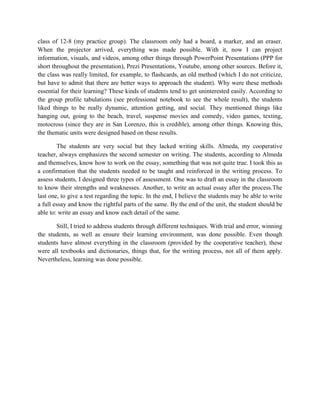 class of 12-8 (my practice group). The classroom only had a board, a marker, and an eraser.
When the projector arrived, everything was made possible. With it, now I can project
information, visuals, and videos, among other things through PowerPoint Presentations (PPP for
short throughout the presentation), Prezi Presentations, Youtube, among other sources. Before it,
the class was really limited, for example, to flashcards, an old method (which I do not criticize,
but have to admit that there are better ways to approach the student). Why were these methods
essential for their learning? These kinds of students tend to get uninterested easily. According to
the group profile tabulations (see professional notebook to see the whole result), the students
liked things to be really dynamic, attention getting, and social. They mentioned things like
hanging out, going to the beach, travel, suspense movies and comedy, video games, texting,
motocross (since they are in San Lorenzo, this is credible), among other things. Knowing this,
the thematic units were designed based on these results.

        The students are very social but they lacked writing skills. Almeda, my cooperative
teacher, always emphasizes the second semester on writing. The students, according to Almeda
and themselves, know how to work on the essay, something that was not quite true. I took this as
a confirmation that the students needed to be taught and reinforced in the writing process. To
assess students, I designed three types of assessment. One was to draft an essay in the classroom
to know their strengths and weaknesses. Another, to write an actual essay after the process.The
last one, to give a test regarding the topic. In the end, I believe the students may be able to write
a full essay and know the rightful parts of the same. By the end of the unit, the student should be
able to: write an essay and know each detail of the same.

       Still, I tried to address students through different techniques. With trial and error, winning
the students, as well as ensure their learning environment, was done possible. Even though
students have almost everything in the classroom (provided by the cooperative teacher), these
were all textbooks and dictionaries, things that, for the writing process, not all of them apply.
Nevertheless, learning was done possible.
 