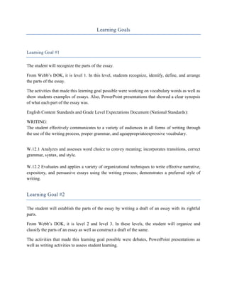 Learning Goals



Learning Goal #1

The student will recognize the parts of the essay.

From Webb’s DOK, it is level 1. In this level, students recognize, identify, define, and arrange
the parts of the essay.

The activities that made this learning goal possible were working on vocabulary words as well as
show students examples of essays. Also, PowerPoint presentations that showed a clear synopsis
of what each part of the essay was.

English Content Standards and Grade Level Expectations Document (National Standards):

WRITING:
The student effectively communicates to a variety of audiences in all forms of writing through
the use of the writing process, proper grammar, and ageappropriateexpressive vocabulary.


W.12.1 Analyzes and assesses word choice to convey meaning; incorporates transitions, correct
grammar, syntax, and style.

W.12.2 Evaluates and applies a variety of organizational techniques to write effective narrative,
expository, and persuasive essays using the writing process; demonstrates a preferred style of
writing.


Learning Goal #2

The student will establish the parts of the essay by writing a draft of an essay with its rightful
parts.

From Webb’s DOK, it is level 2 and level 3. In these levels, the student will organize and
classify the parts of an essay as well as construct a draft of the same.

The activities that made this learning goal possible were debates, PowerPoint presentations as
well as writing activities to assess student learning.
 