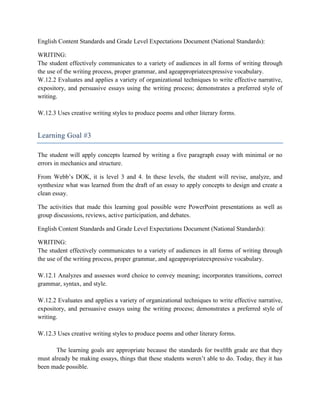English Content Standards and Grade Level Expectations Document (National Standards):

WRITING:
The student effectively communicates to a variety of audiences in all forms of writing through
the use of the writing process, proper grammar, and ageappropriateexpressive vocabulary.
W.12.2 Evaluates and applies a variety of organizational techniques to write effective narrative,
expository, and persuasive essays using the writing process; demonstrates a preferred style of
writing.

W.12.3 Uses creative writing styles to produce poems and other literary forms.


Learning Goal #3

The student will apply concepts learned by writing a five paragraph essay with minimal or no
errors in mechanics and structure.

From Webb’s DOK, it is level 3 and 4. In these levels, the student will revise, analyze, and
synthesize what was learned from the draft of an essay to apply concepts to design and create a
clean essay.

The activities that made this learning goal possible were PowerPoint presentations as well as
group discussions, reviews, active participation, and debates.

English Content Standards and Grade Level Expectations Document (National Standards):

WRITING:
The student effectively communicates to a variety of audiences in all forms of writing through
the use of the writing process, proper grammar, and ageappropriateexpressive vocabulary.

W.12.1 Analyzes and assesses word choice to convey meaning; incorporates transitions, correct
grammar, syntax, and style.

W.12.2 Evaluates and applies a variety of organizational techniques to write effective narrative,
expository, and persuasive essays using the writing process; demonstrates a preferred style of
writing.

W.12.3 Uses creative writing styles to produce poems and other literary forms.

       The learning goals are appropriate because the standards for twelfth grade are that they
must already be making essays, things that these students weren’t able to do. Today, they it has
been made possible.
 