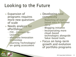    Expansion of                  Developing tool
    programs requires              complexity
    more new questions             ◦ Reporting of matrix-
    of scale                         based data in Summer
                                     2012
   Needs analysis for
                                   ◦ Blogging initiative
    ePortfolios:                   ◦ Incorporating more
    ◦ FYE – Connect-to-              cloud-based
      Learning                       technologies alongside
    ◦ ePortfolio Innovation          Sakai-based tools.
      Committee
                                  Focus on long-term
    ◦ Learning Technologies’
      on-going assessment          growth and evolution
                                   of portfolio programs

                                               2012 Jasig Sakai Conference   12
 