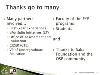    Many partners                Faculty of the FYE
    involved...                   programs
    ◦ First-Year Experiences      Students
                                  
    ◦ ePortfolio Initiatives (LT)
    ◦ Office of Assessment and
      Evaluation
                                  and…
    ◦ CIDER (CTL)
    ◦ VP of Undergraduate          Thanks to Sakai
      Education                     Foundation and the
                                  OSP community!


                                            2012 Jasig Sakai Conference   13
 