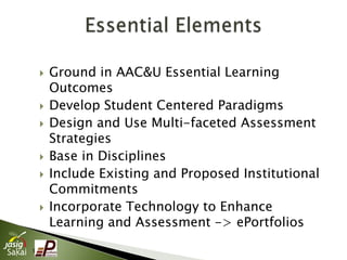   Ground in AAC&U Essential Learning
        Outcomes
       Develop Student Centered Paradigms
       Design and Use Multi-faceted Assessment
        Strategies
       Base in Disciplines
       Include Existing and Proposed Institutional
        Commitments
       Incorporate Technology to Enhance
        Learning and Assessment -> ePortfolios
5
 