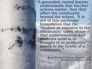 “A grounded, rooted learner
understands that his/her
actions matter, that they
affect the community
beyond the school. It is
out of this particular
formulation that the
„student as resource to the
community‟ takes shapethat understanding that
students need to be
thought of as productive
assets to the health of a
community.”
Rural School Challenge Research and
Evaluation Program, 1999

 