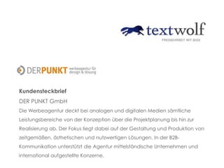 Kundensteckbrief
DER PUNKT GmbH
Die Werbeagentur deckt bei analogen und digitalen Medien sämtliche
Leistungsbereiche von der Konzeption über die Projektplanung bis hin zur
Realisierung ab. Der Fokus liegt dabei auf der Gestaltung und Produktion von
zeitgemäßen, ästhetischen und nutzwertigen Lösungen. In der B2B-
Kommunikation unterstützt die Agentur mittelständische Unternehmen und
international aufgestellte Konzerne.
 