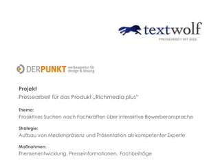 Projekt
Pressearbeit für das Produkt „Richmedia plus“
Thema:
Proaktives Suchen nach Fachkräften über interaktive Bewerberansprache
Strategie:
Aufbau von Medienpräsenz und Präsentation als kompetenter Experte
Maßnahmen:
Themenentwicklung, Presseinformationen, Fachbeiträge
 