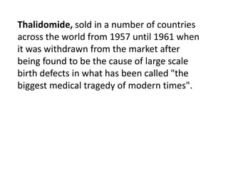 Thalidomide, sold in a number of countries across the world from 1957 until 1961 when it was withdrawn from the market after being found to be the cause of large scale birth defects in what has been called "the biggest medical tragedy of modern times".