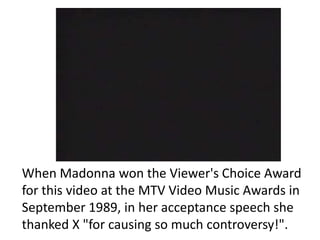 When Madonna won the Viewer's Choice Award for this video at the MTV Video Music Awards in September 1989, in her acceptance speech she thanked X "for causing so much controversy!".