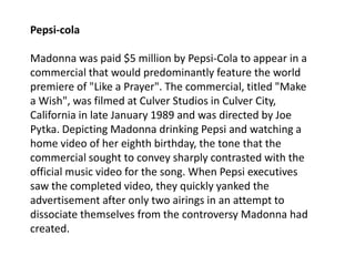 Pepsi-colaMadonna was paid $5 million by Pepsi-Cola to appear in a commercial that would predominantly feature the world premiere of "Like a Prayer". The commercial, titled "Make a Wish", was filmed at Culver Studios in Culver City, California in late January 1989 and was directed by Joe Pytka. Depicting Madonna drinking Pepsi and watching a home video of her eighth birthday, the tone that the commercial sought to convey sharply contrasted with the official music video for the song. When Pepsi executives saw the completed video, they quickly yanked the advertisement after only two airings in an attempt to dissociate themselves from the controversy Madonna had created. 