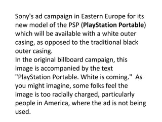 Sony's ad campaign in Eastern Europe for its new model of the PSP (PlayStation Portable) which will be available with a white outer casing, as opposed to the traditional black outer casing. In the original billboard campaign, this image is accompanied by the text "PlayStation Portable. White is coming."  As you might imagine, some folks feel the image is too racially charged, particularly people in America, where the ad is not being used.