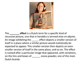 The _______ effect is a Dutch term for a specific kind of recursive picture, one that in heraldry is termed mise en abyme. An image exhibiting the _____ effect depicts a smaller version of itself in a place where a similar picture would realistically be expected to appear. This smaller version then depicts an even smaller version of itself in the same place, and so on. The effect is named after a particular image that appeared, with variations, on the tins and boxes of ______ cocoa powder, one of the main Dutch brands.