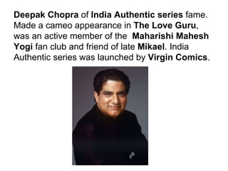 Deepak Chopra  of  India Authentic series  fame. Made a cameo appearance in  The Love Guru , was an active member of the  Maharishi Mahesh Yogi  fan club and friend of late  Mikael . India Authentic series was launched by  Virgin Comics . 