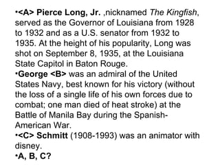 <A> Pierce Long, Jr.  ,nicknamed  The Kingfish , served as the Governor of Louisiana from 1928 to 1932 and as a U.S. senator from 1932 to 1935. At the height of his popularity, Long was shot on September 8, 1935, at the Louisiana State Capitol in Baton Rouge. George <B>  was an admiral of the United States Navy, best known for his victory (without the loss of a single life of his own forces due to combat; one man died of heat stroke) at the Battle of Manila Bay during the Spanish-American War. <C> Schmitt  (1908-1993) was an animator with disney.  A, B, C? 
