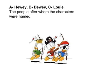A- Hewey, B- Dewey, C- Louie.  The people after whom the characters were named. 