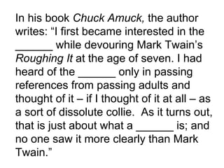 In his book  Chuck Amuck,  the author writes: “I first became interested in the ______ while devouring Mark Twain’s  Roughing It  at the age of seven. I had heard of the ______ only in passing references from passing adults and thought of it – if I thought of it at all – as a sort of dissolute collie.  As it turns out, that is just about what a ______ is; and no one saw it more clearly than Mark Twain.”  