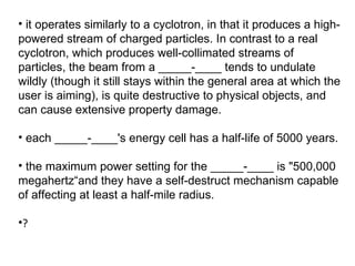 it operates similarly to a cyclotron, in that it produces a high-powered stream of charged particles. In contrast to a real cyclotron, which produces well-collimated streams of particles, the beam from a _____-____ tends to undulate wildly (though it still stays within the general area at which the user is aiming), is quite destructive to physical objects, and can cause extensive property damage.  each _____-____'s energy cell has a half-life of 5000 years.  the maximum power setting for the _____-____ is "500,000 megahertz“and they have a self-destruct mechanism capable of affecting at least a half-mile radius. ? 