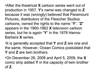 After the theatrical  X  cartoon series went out of production in 1957,  Y 's name was changed to  Z  because it was (wrongly) believed that Paramount Pictures, distributors of the Fleischer Studios cartoons, owned the rights to the name “ Y “. “ Z " appears in the 1960-1962  X   television cartoon series, but he is again “ Y “ in the 1978 Hanna-Barbera  X  series. It is generally accepted that  Y  and  Z  are one and the same. However, Ocean Comics postulated that  Y  and  Z  are twin brothers. On December 28, 2008 and April 5, 2009, the  X  comic strip added  Y  in the capacity of twin brother of  Z . 