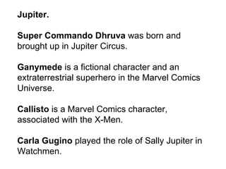 Jupiter. Super Commando Dhruva  was born and brought up in Jupiter Circus.  Ganymede  is a fictional character and an extraterrestrial superhero in the Marvel Comics Universe. Callisto  is a Marvel Comics character, associated with the X-Men. Carla Gugino  played the role of Sally Jupiter in Watchmen. 