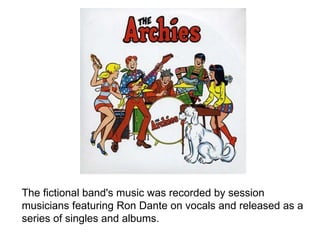 The fictional band's music was recorded by session musicians featuring Ron Dante on vocals and released as a series of singles and albums. 
