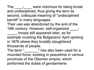 The ____-____ were notorious for being brutal and undisciplined, thus giving the term its second, colloquial meaning of "undisciplined bandit" in many languages.  Their use was abandoned by the end of the 18th century. However, self-organized ____-_____ troops still appeared later, as for example crushing the Bulgarians' April uprising in 1876 where they brutally slaughtered thousands of people. The term “_______" has also been used for a mounted force, existing in peacetime in various provinces of the Ottoman empire, which performed the duties of gendarmerie. 