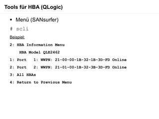 Tools für HBA (QLogic)

   Menü (SANsurfer)
  # scli
  Beispiel:
  2: HBA Information Menu
       HBA Model QLE2462
  1: Port     1: WWPN: 21-00-00-1B-32-1B-3D-FD Online
  2: Port     2: WWPN: 21-01-00-1B-32-3B-3D-FD Online
  3: All HBAs
  4: Return to Previous Menu
 