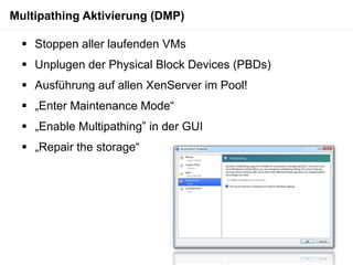 Multipathing Aktivierung (DMP)

   Stoppen aller laufenden VMs
   Unplugen der Physical Block Devices (PBDs)
   Ausführung auf allen XenServer im Pool!
   „Enter Maintenance Mode“
   „Enable Multipathing” in der GUI
   „Repair the storage“
 