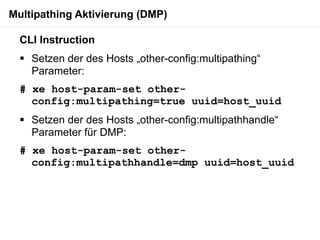 Multipathing Aktivierung (DMP)

  CLI Instruction
   Setzen der des Hosts „other-config:multipathing“
    Parameter:
  # xe host-param-set other-
    config:multipathing=true uuid=host_uuid
   Setzen der des Hosts „other-config:multipathhandle“
    Parameter für DMP:
  # xe host-param-set other-
    config:multipathhandle=dmp uuid=host_uuid
 