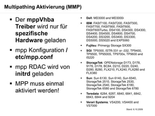 Multipathing Aktivierung (MMP)

   Der mppVhba              
                             
                                 Dell: MD3000 and MD3000i
                                 IBM: FAStT100, FAStT200, FAStT500,
    Treiber wird nur für         FAStT700, FAStT900, FAStT600,
                                 FAStT600Turbo, DS4100, DS4300, DS4300,
    spezifische                  DS4400, DS4500, DS4800, DS4700,
                                 DS4200, DS3200, DS3400, DS3300,
    Hardware geladen             DS5000, DS5020 and EXP5060
                                Fujitsu: Primergy Storage SX300
   mpp Konfiguration /         SGI: TP9300, ISTR-331 or -332, TP9400,
                                 TP9500, TP9500S, TP9700x, TP9600 and
    etc/mpp.conf                 IS220
                                StorageTek: OPENstorage D173, D178,
   mpp RDAC wird von            9176, D178, BC84, D210, D220, D240,
                                 D280, B280, FLX210, FLX240, FLX280 and
    initrd geladen               FLX380
                                Sun: Sun 6130, Sun 6140, Sun 6540,
                                 StorageTek 2510, StorageTek 2530,
   MPP muss einmal              StorageTek 2540, StorageTek 6180,
                                 StorageTek 6580 and StorageTek 6780
    aktiviert werden!           Teredata: 6284, 6287, 6840, 6841, 6842,
                                 6843, 6844 and 9204
                                Verari Systems: VS4200, VS4400 and
                                 VS7000
                                                             Stand: 6.10.2009
 