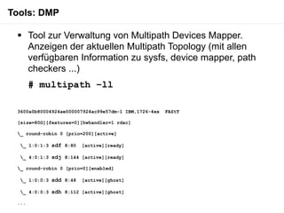 Tools: DMP

  Tool zur Verwaltung von Multipath Devices Mapper.
   Anzeigen der aktuellen Multipath Topology (mit allen
   verfügbaren Information zu sysfs, device mapper, path
   checkers ...)
       # multipath –ll

 3600a0b80004924ae000007924ac99e57dm-1 IBM,1726-4xx   FAStT

 [size=80G][features=0][hwhandler=1 rdac]

 _ round-robin 0 [prio=200][active]

  _ 1:0:1:3 sdf 8:80   [active][ready]

  _ 4:0:1:3 sdj 8:144 [active][ready]

 _ round-robin 0 [prio=0][enabled]

  _ 1:0:0:3 sdd 8:48   [active][ghost]

  _ 4:0:0:3 sdh 8:112 [active][ghost]

 ...
 