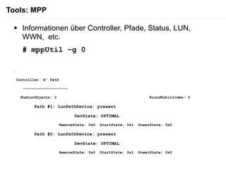 Tools: MPP

  Informationen über Controller, Pfade, Status, LUN,
   WWN, etc.
     # mppUtil –g 0

 …

  Controller 'A' Path

      --------------------

     NumLunObjects: 2                                            RoundRobinIndex: 0

           Path #1: LunPathDevice: present

                              DevState: OPTIMAL

                        RemoveState: 0x0   StartState: 0x1   PowerState: 0x0

           Path #2: LunPathDevice: present

                              DevState: OPTIMAL

                        RemoveState: 0x0   StartState: 0x1   PowerState: 0x0
 