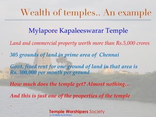 Temple Worshipers Society
for the Hindus, by the Hindus
Wealth of temples.. An example
Mylapore Kapaleeswarar Temple
Land and commercial property worth more than Rs.5,000 crores
305 grounds of land in prime area of Chennai
Govt. fixed rent for one ground of land in that area is
Rs. 300,000 per month per ground
How much does the temple get? Almost nothing…
And this is just one of the properties of the temple
`
 