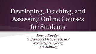 Developing, Teaching, and
Assessing Online Courses
for Students
Kerry Roeder
Professional Children’s School
kroeder@pcs-nyc.org
@PCSlibrary
 