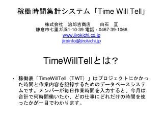 TimeWillTellとは？
• 稼働表「TimeWillTell（TWT）」はプロジェクトにかかっ
た時間と作業内容を記録するためのデータベースシステ
ムです。メンバーが毎日作業時間を入力すると、今月は
合計で何時間働いたか、どの仕事にどれだけの時間を使
ったかが一目でわかります。
稼働時間集計システム「Time Will Tell」
株式会社 治郎吉商店 白石 亘
鎌倉市七里ガ浜1-10-39 電話：0467-39-1066
www.jirokichi.co.jp
jiroinfo@jirokichi.jp
 