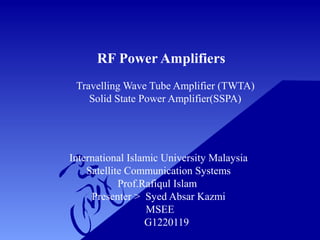 RF Power Amplifiers
Travelling Wave Tube Amplifier (TWTA)
Solid State Power Amplifier(SSPA)
International Islamic University Malaysia
Satellite Communication Systems
Prof.Rafiqul Islam
Presenter > Syed Absar Kazmi
MSEE
G1220119
 